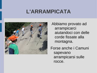 L'ARRAMPICATA
Abbiamo provato ad
arrampicarci
aiutandoci con delle
corde fissate alla
montagna.
Forse anche i Camuni
sapevano
arrampicarsi sulle
rocce.
 