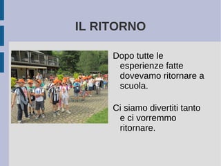 IL RITORNO
Dopo tutte le
esperienze fatte
dovevamo ritornare a
scuola.
Ci siamo divertiti tanto
e ci vorremmo
ritornare.
 