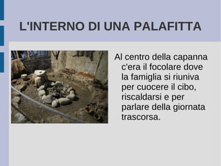 L'INTERNO DI UNA PALAFITTA
Al centro della capanna
c'era il focolare dove
la famiglia si riuniva
per cuocere il cibo,
riscaldarsi e per
parlare della giornata
trascorsa.
 