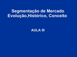 Segmentação de Mercado Evolução,Histórico, Conceito   AULA III 