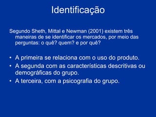 Identificação Segundo Sheth, Mittal e Newman (2001) existem três maneiras de se identificar os mercados, por meio das perguntas: o quê? quem? e por quê?  A primeira se relaciona com o uso do produto.  A segunda com as características descritivas ou demográficas do grupo.  A terceira, com a psicografia do grupo. 