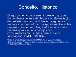 Conceito, Histórico O agrupamento de consumidores em grupos homogêneos, é importante para a diferenciação de preferências por produtos em segmentos menores de mercado, em resposta as diferentes preferências de produtos, é atribuído  a maior precisão possível aos desejos dos consumidores ou usuários para a  plena satisfação”  ( SMITH 1956:4 ) Wendell Smith (1956), no Journal of Marketing, EUA, intitulado:  "Diferenciação do Produto e Segmentação de Mercado como Alternativas de Estratégia Mercadológica 
