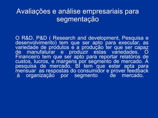 Avaliações e análise empresariais para segmentação O R&D, P&D ( Research and development, Pesquisa e desenvolvimento) tem que ser apto para executar, as variedade de produtos e a produção ter que ser capaz de manufaturar e produzir estas variedades. O Financeiro tem que ser apto para reportar relatóros de custos, lucros, e margens por segmento de mercado. A pesquisa de mercado, BI tem que estar apta para mensuar  as respostas do consumidor e prover feedback  à organização por segmento  de mercado. 