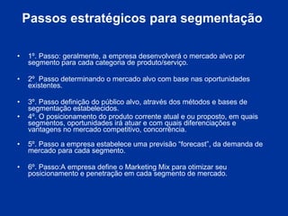 Passos estratégicos para segmentação  1º. Passo: geralmente, a empresa desenvolverá o mercado alvo por segmento para cada categoria de produto/serviço. 2º  Passo determinando o mercado alvo com base nas oportunidades existentes.  3º. Passo definição do público alvo, através dos métodos e bases de segmentação estabelecidos. 4º. O posicionamento do produto corrente atual e ou proposto, em quais segmentos, oportunidades irá atuar e com quais diferenciações e vantagens no mercado competitivo, concorrência.  5º. Passo a empresa estabelece uma previsão “forecast”, da demanda de mercado para cada segmento.  6º. Passo:A empresa define o Marketing Mix para otimizar seu posicionamento e penetração em cada segmento de mercado. 