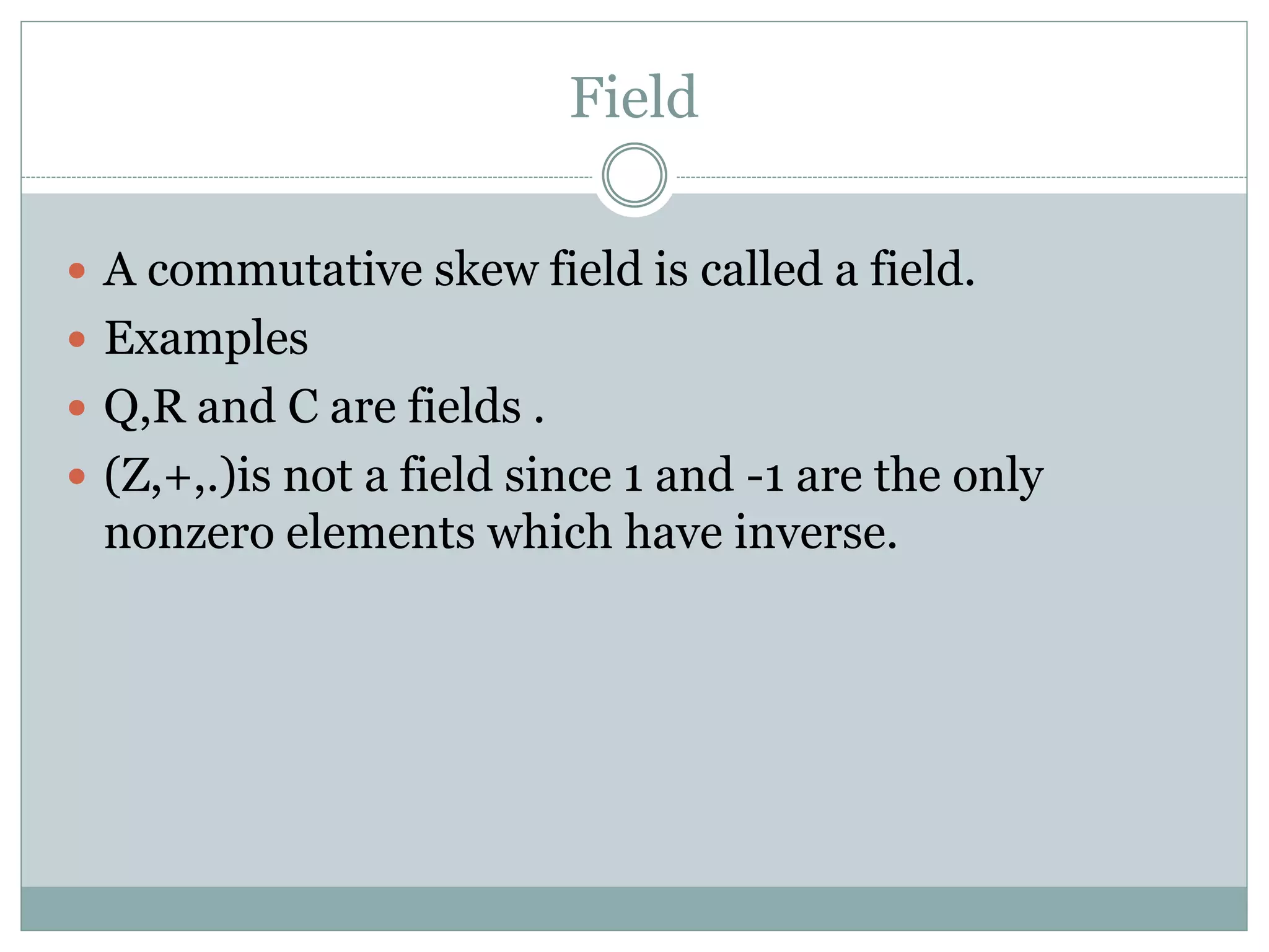Field
 A commutative skew field is called a field.
 Examples
 Q,R and C are fields .
 (Z,+,.)is not a field since 1 and -1 are the only
nonzero elements which have inverse.
 