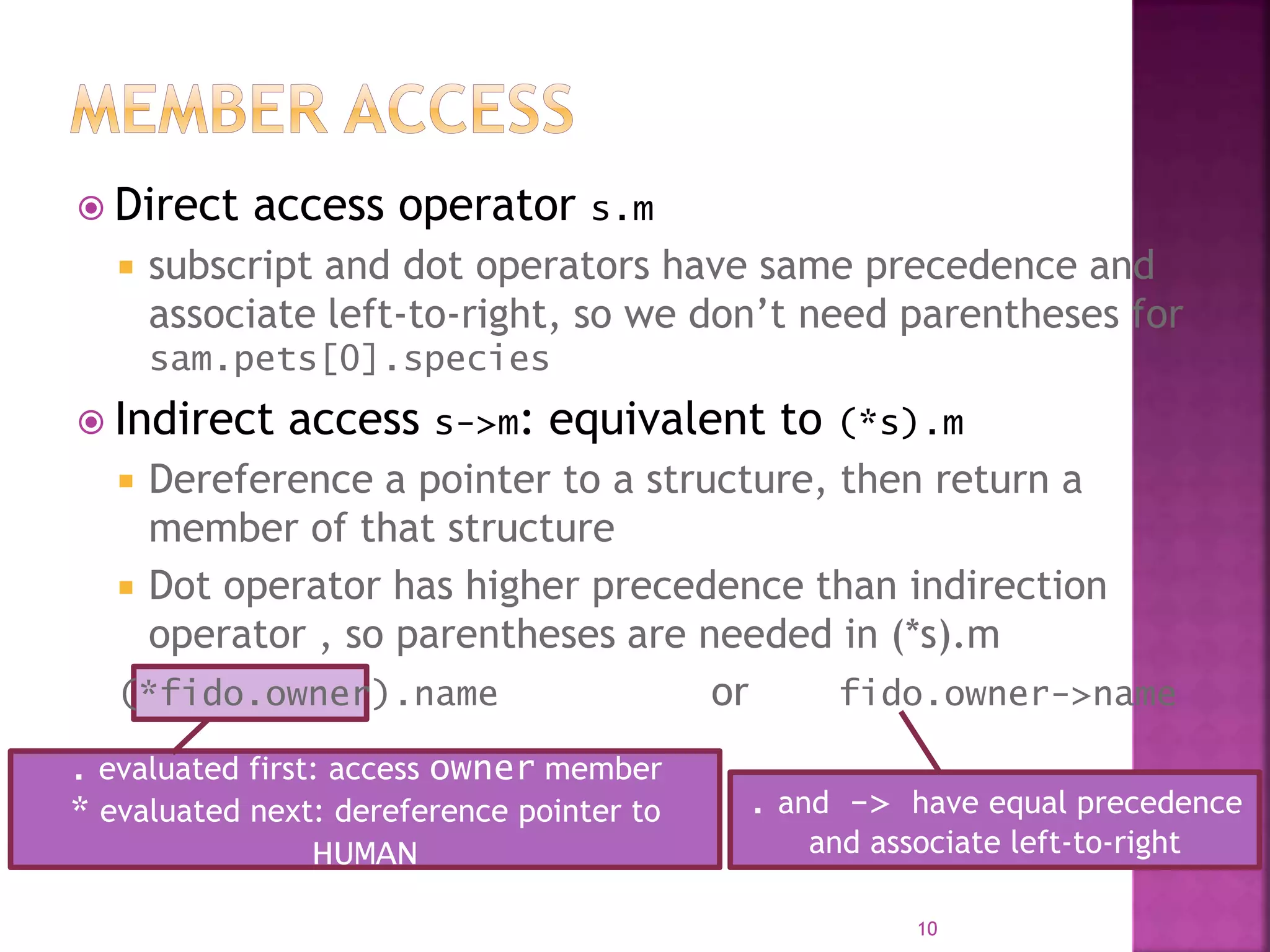  Direct access operator s.m
 subscript and dot operators have same precedence and
associate left-to-right, so we don’t need parentheses for
sam.pets[0].species
 Indirect access s->m: equivalent to (*s).m
 Dereference a pointer to a structure, then return a
member of that structure
 Dot operator has higher precedence than indirection
operator , so parentheses are needed in (*s).m
(*fido.owner).name or fido.owner->name
10
. evaluated first: access owner member
* evaluated next: dereference pointer to
HUMAN
. and -> have equal precedence
and associate left-to-right
 