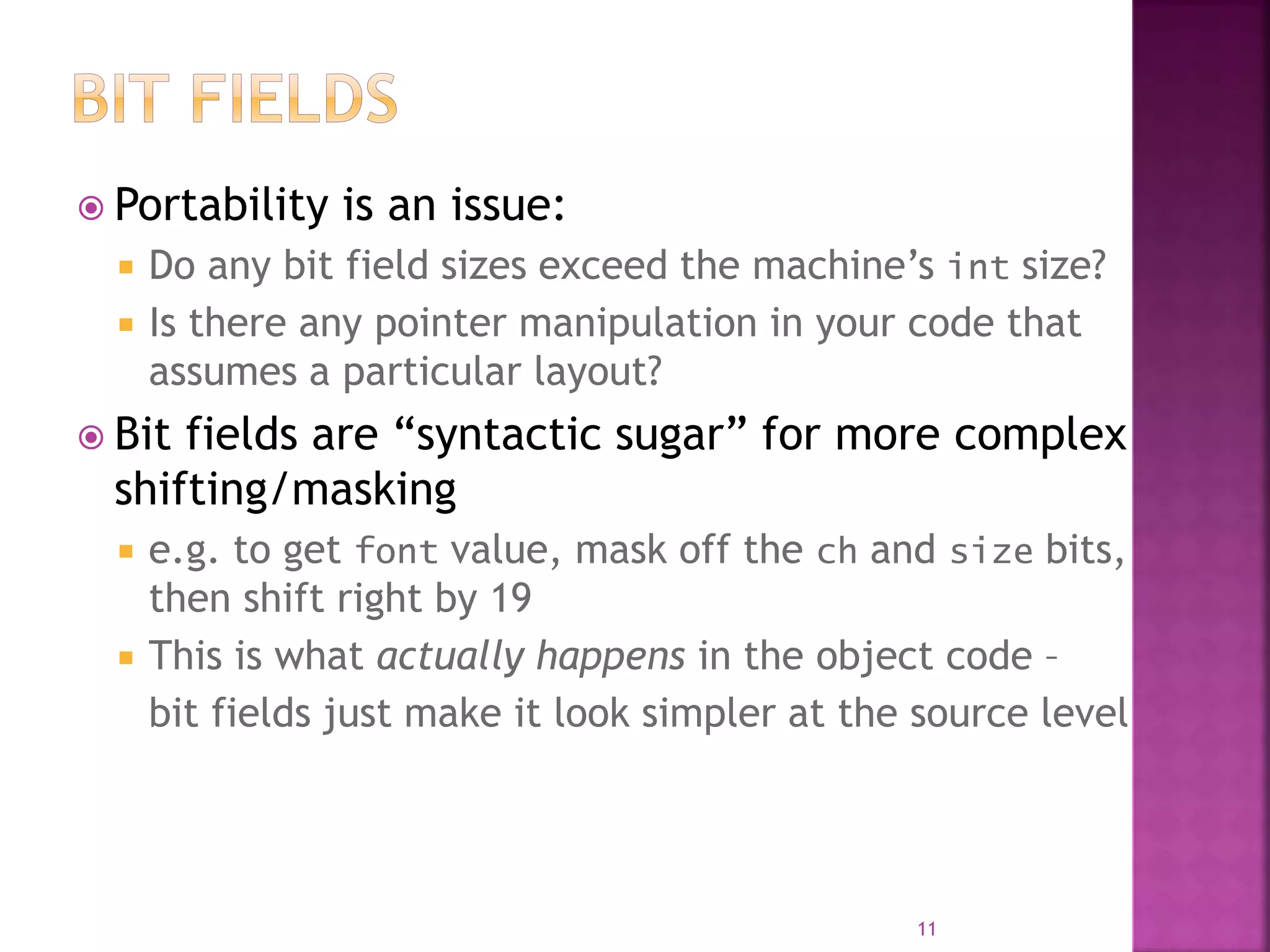  Portability is an issue:
 Do any bit field sizes exceed the machine’s int size?
 Is there any pointer manipulation in your code that
assumes a particular layout?
 Bit fields are “syntactic sugar” for more complex
shifting/masking
 e.g. to get font value, mask off the ch and size bits,
then shift right by 19
 This is what actually happens in the object code –
bit fields just make it look simpler at the source level
11
 