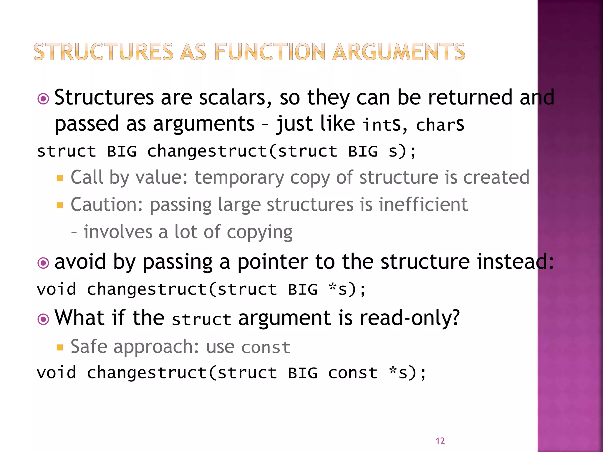  Structures are scalars, so they can be returned and
passed as arguments – just like ints, chars
struct BIG changestruct(struct BIG s);
 Call by value: temporary copy of structure is created
 Caution: passing large structures is inefficient
– involves a lot of copying
 avoid by passing a pointer to the structure instead:
void changestruct(struct BIG *s);
 What if the struct argument is read-only?
 Safe approach: use const
void changestruct(struct BIG const *s);
12
 