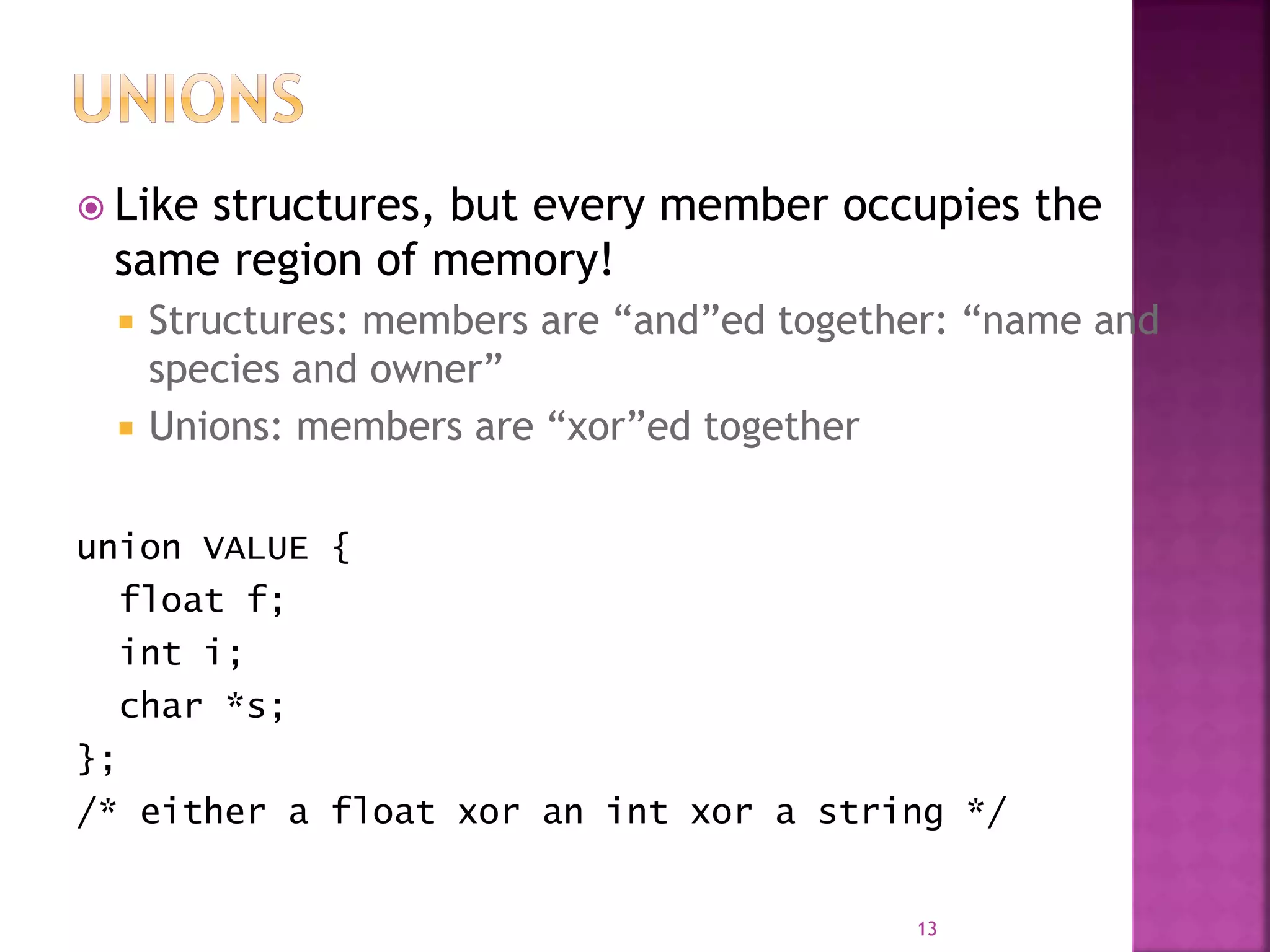  Like structures, but every member occupies the
same region of memory!
 Structures: members are “and”ed together: “name and
species and owner”
 Unions: members are “xor”ed together
union VALUE {
float f;
int i;
char *s;
};
/* either a float xor an int xor a string */
13
 
