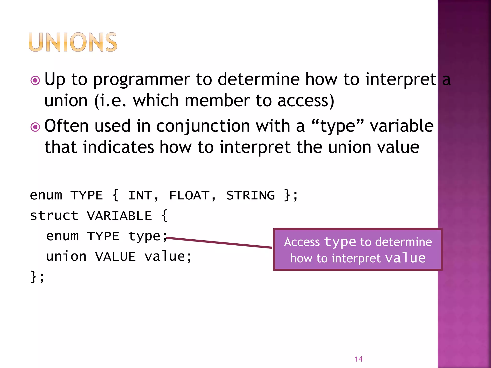  Up to programmer to determine how to interpret a
union (i.e. which member to access)
 Often used in conjunction with a “type” variable
that indicates how to interpret the union value
enum TYPE { INT, FLOAT, STRING };
struct VARIABLE {
enum TYPE type;
union VALUE value;
};
14
Access type to determine
how to interpret value
 