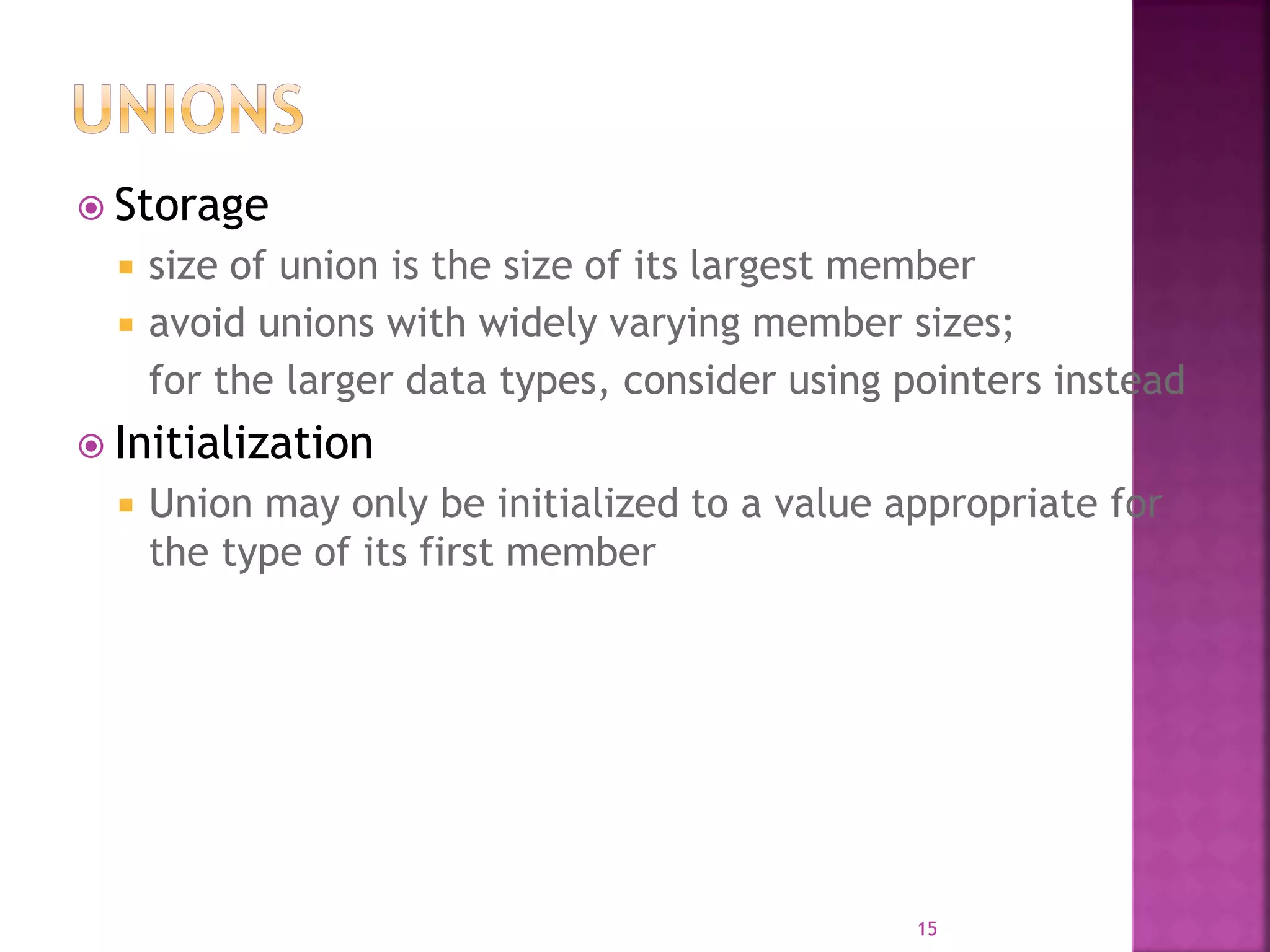  Storage
 size of union is the size of its largest member
 avoid unions with widely varying member sizes;
for the larger data types, consider using pointers instead
 Initialization
 Union may only be initialized to a value appropriate for
the type of its first member
15
 