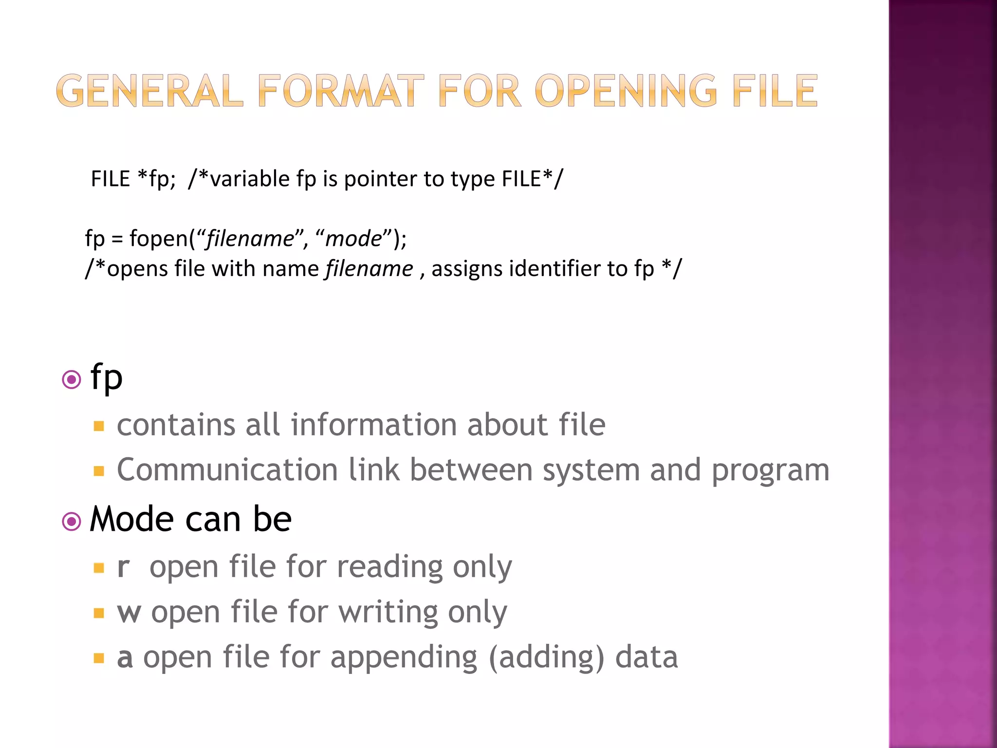  fp
 contains all information about file
 Communication link between system and program
 Mode can be
 r open file for reading only
 w open file for writing only
 a open file for appending (adding) data
FILE *fp; /*variable fp is pointer to type FILE*/
fp = fopen(“filename”, “mode”);
/*opens file with name filename , assigns identifier to fp */
 