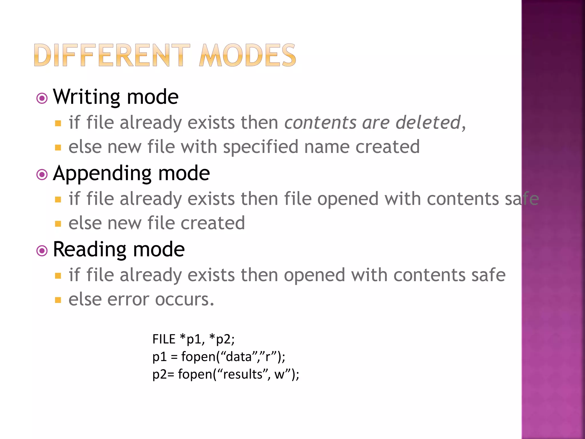  Writing mode
 if file already exists then contents are deleted,
 else new file with specified name created
 Appending mode
 if file already exists then file opened with contents safe
 else new file created
 Reading mode
 if file already exists then opened with contents safe
 else error occurs.
FILE *p1, *p2;
p1 = fopen(“data”,”r”);
p2= fopen(“results”, w”);
 
