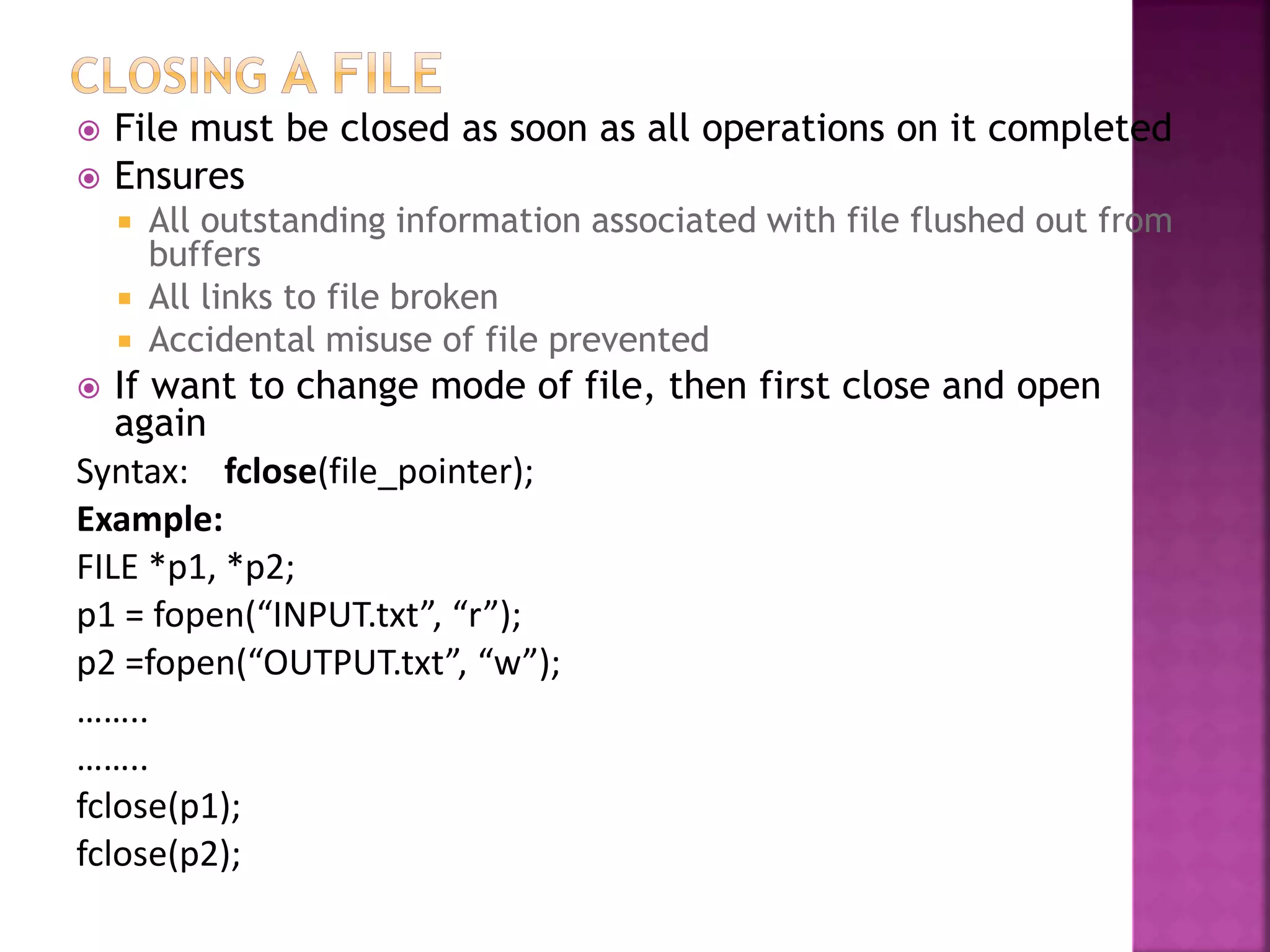  File must be closed as soon as all operations on it completed
 Ensures
 All outstanding information associated with file flushed out from
buffers
 All links to file broken
 Accidental misuse of file prevented
 If want to change mode of file, then first close and open
again
Syntax: fclose(file_pointer);
Example:
FILE *p1, *p2;
p1 = fopen(“INPUT.txt”, “r”);
p2 =fopen(“OUTPUT.txt”, “w”);
……..
……..
fclose(p1);
fclose(p2);
 
