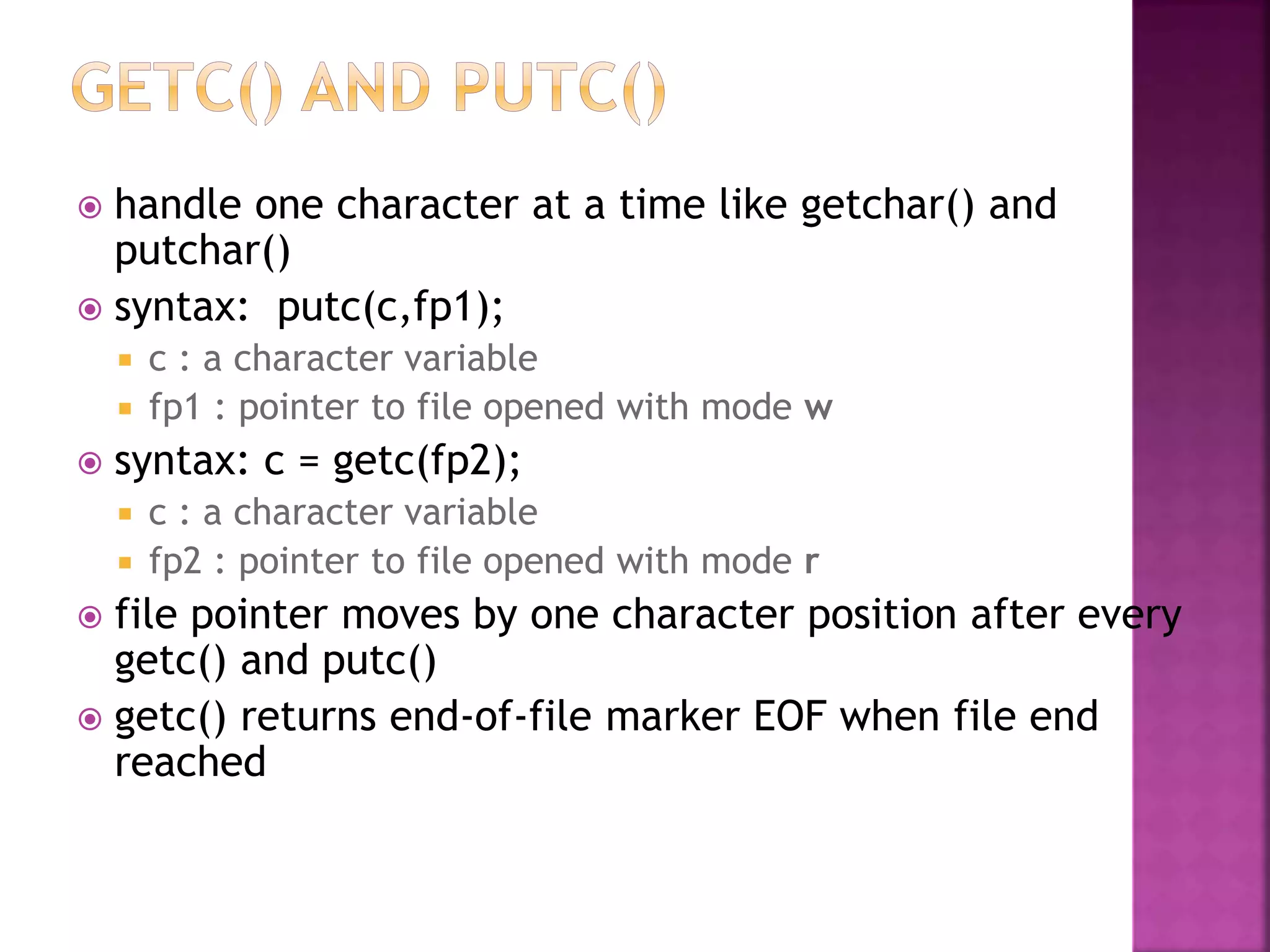  handle one character at a time like getchar() and
putchar()
 syntax: putc(c,fp1);
 c : a character variable
 fp1 : pointer to file opened with mode w
 syntax: c = getc(fp2);
 c : a character variable
 fp2 : pointer to file opened with mode r
 file pointer moves by one character position after every
getc() and putc()
 getc() returns end-of-file marker EOF when file end
reached
 