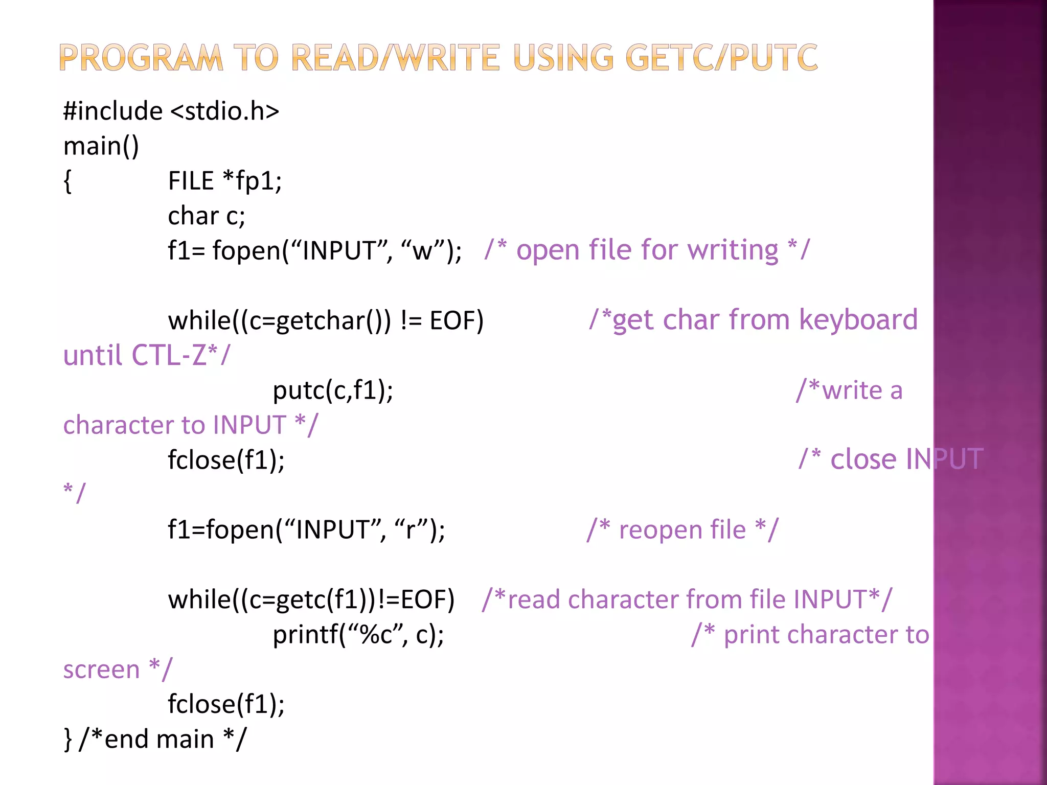 #include <stdio.h>
main()
{ FILE *fp1;
char c;
f1= fopen(“INPUT”, “w”); /* open file for writing */
while((c=getchar()) != EOF) /*get char from keyboard
until CTL-Z*/
putc(c,f1); /*write a
character to INPUT */
fclose(f1); /* close INPUT
*/
f1=fopen(“INPUT”, “r”); /* reopen file */
while((c=getc(f1))!=EOF) /*read character from file INPUT*/
printf(“%c”, c); /* print character to
screen */
fclose(f1);
} /*end main */
 