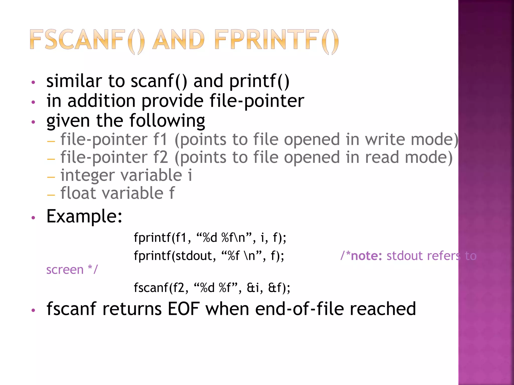 • similar to scanf() and printf()
• in addition provide file-pointer
• given the following
– file-pointer f1 (points to file opened in write mode)
– file-pointer f2 (points to file opened in read mode)
– integer variable i
– float variable f
• Example:
fprintf(f1, “%d %fn”, i, f);
fprintf(stdout, “%f n”, f); /*note: stdout refers to
screen */
fscanf(f2, “%d %f”, &i, &f);
• fscanf returns EOF when end-of-file reached
 