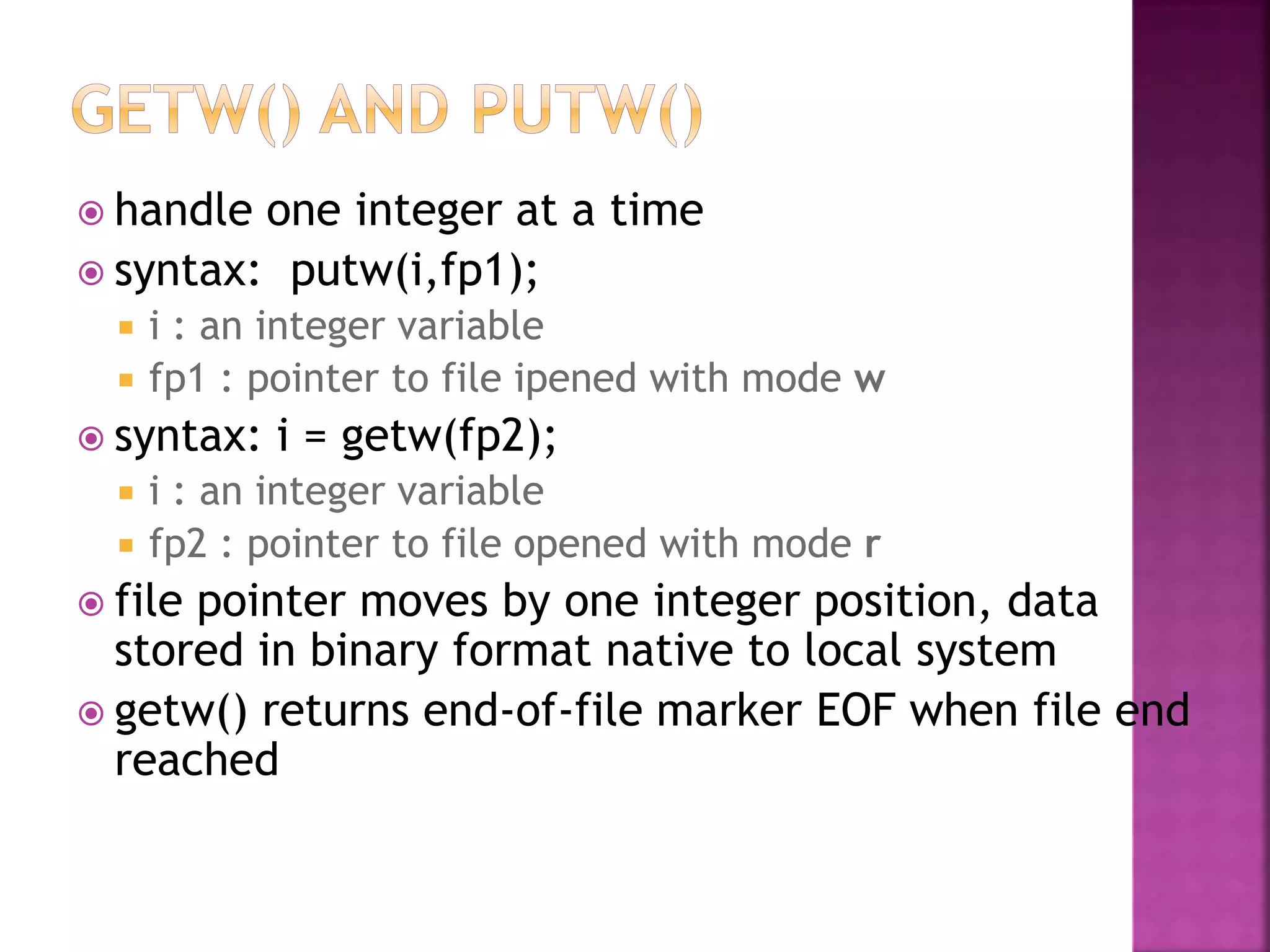  handle one integer at a time
 syntax: putw(i,fp1);
 i : an integer variable
 fp1 : pointer to file ipened with mode w
 syntax: i = getw(fp2);
 i : an integer variable
 fp2 : pointer to file opened with mode r
 file pointer moves by one integer position, data
stored in binary format native to local system
 getw() returns end-of-file marker EOF when file end
reached
 