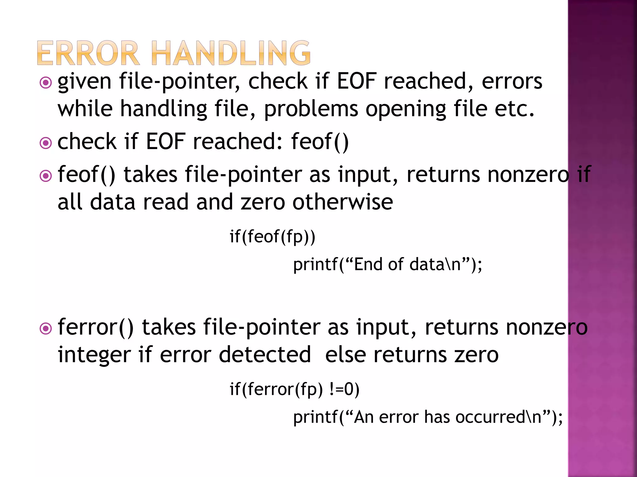  given file-pointer, check if EOF reached, errors
while handling file, problems opening file etc.
 check if EOF reached: feof()
 feof() takes file-pointer as input, returns nonzero if
all data read and zero otherwise
if(feof(fp))
printf(“End of datan”);
 ferror() takes file-pointer as input, returns nonzero
integer if error detected else returns zero
if(ferror(fp) !=0)
printf(“An error has occurredn”);
 