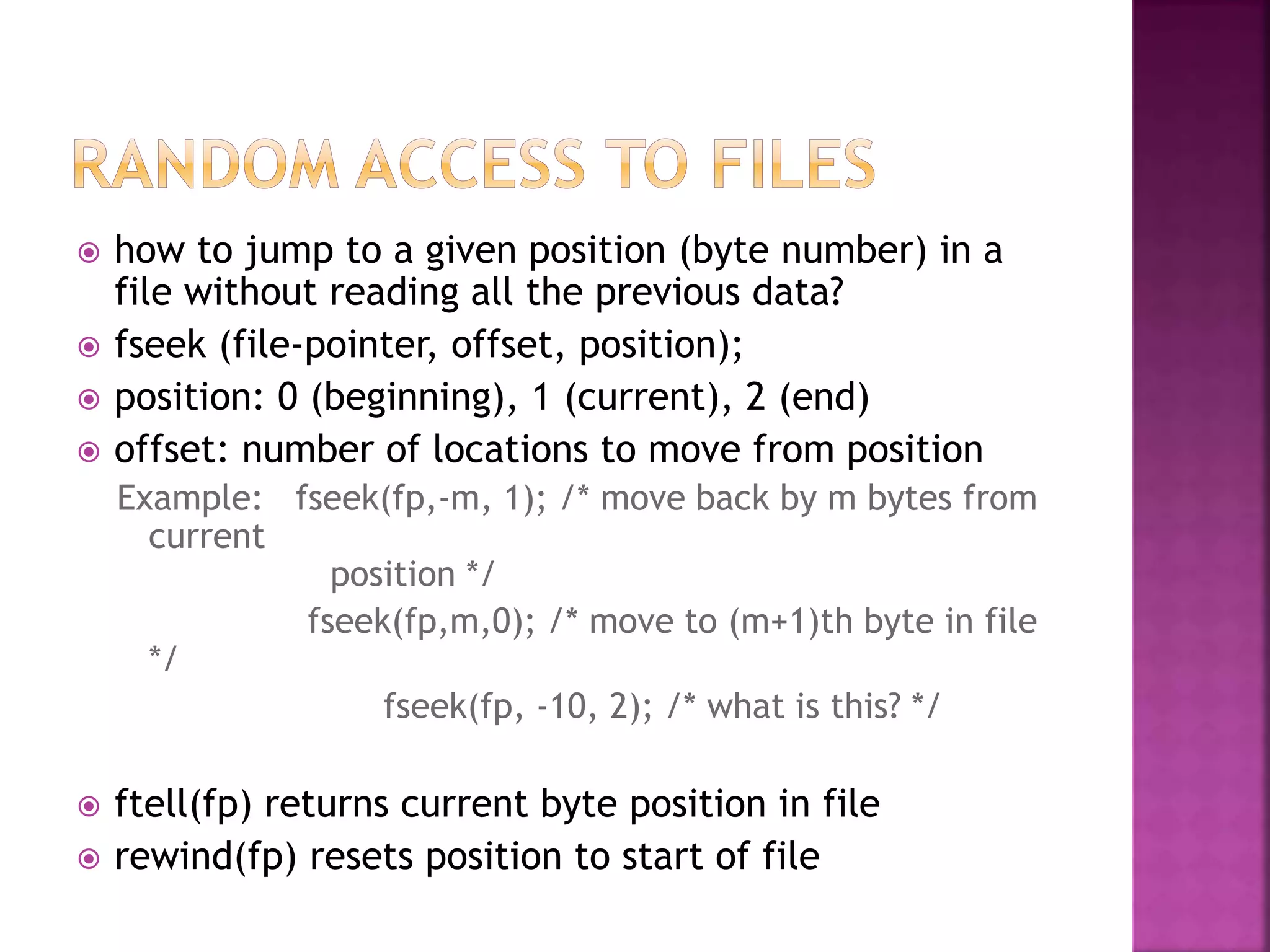  how to jump to a given position (byte number) in a
file without reading all the previous data?
 fseek (file-pointer, offset, position);
 position: 0 (beginning), 1 (current), 2 (end)
 offset: number of locations to move from position
Example: fseek(fp,-m, 1); /* move back by m bytes from
current
position */
fseek(fp,m,0); /* move to (m+1)th byte in file
*/
fseek(fp, -10, 2); /* what is this? */
 ftell(fp) returns current byte position in file
 rewind(fp) resets position to start of file
 