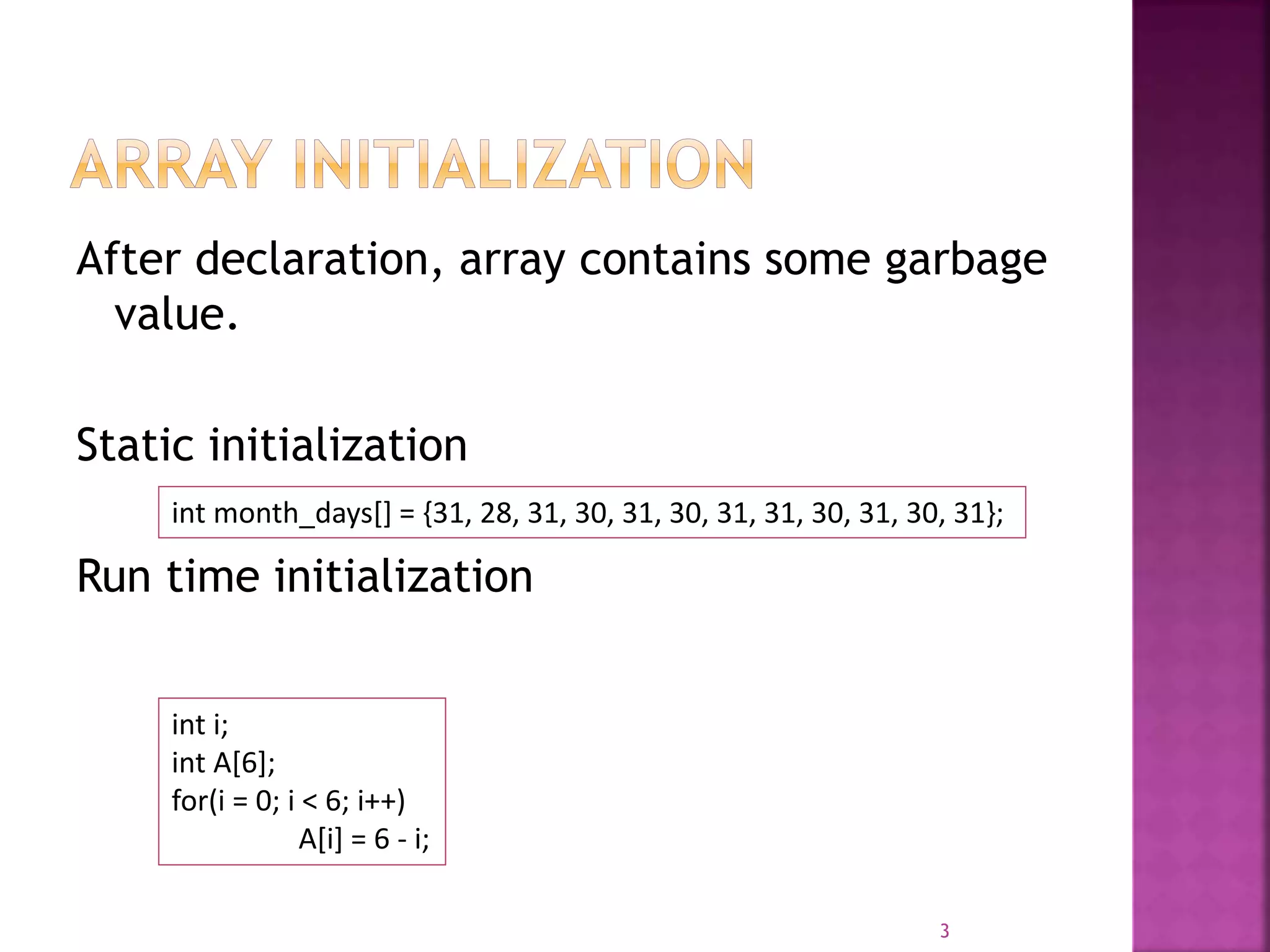 After declaration, array contains some garbage
value.
Static initialization
Run time initialization
3
int month_days[] = {31, 28, 31, 30, 31, 30, 31, 31, 30, 31, 30, 31};
int i;
int A[6];
for(i = 0; i < 6; i++)
A[i] = 6 - i;
 