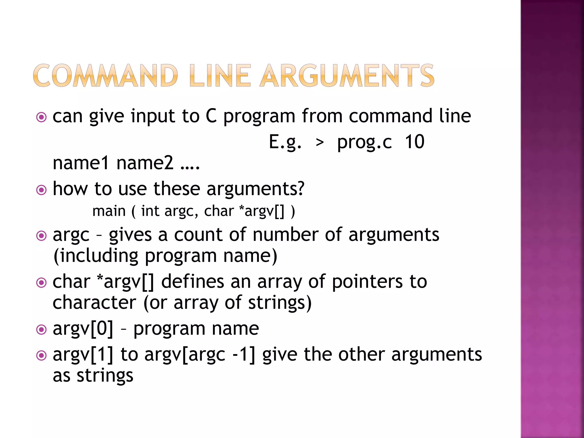  can give input to C program from command line
E.g. > prog.c 10
name1 name2 ….
 how to use these arguments?
main ( int argc, char *argv[] )
 argc – gives a count of number of arguments
(including program name)
 char *argv[] defines an array of pointers to
character (or array of strings)
 argv[0] – program name
 argv[1] to argv[argc -1] give the other arguments
as strings
 