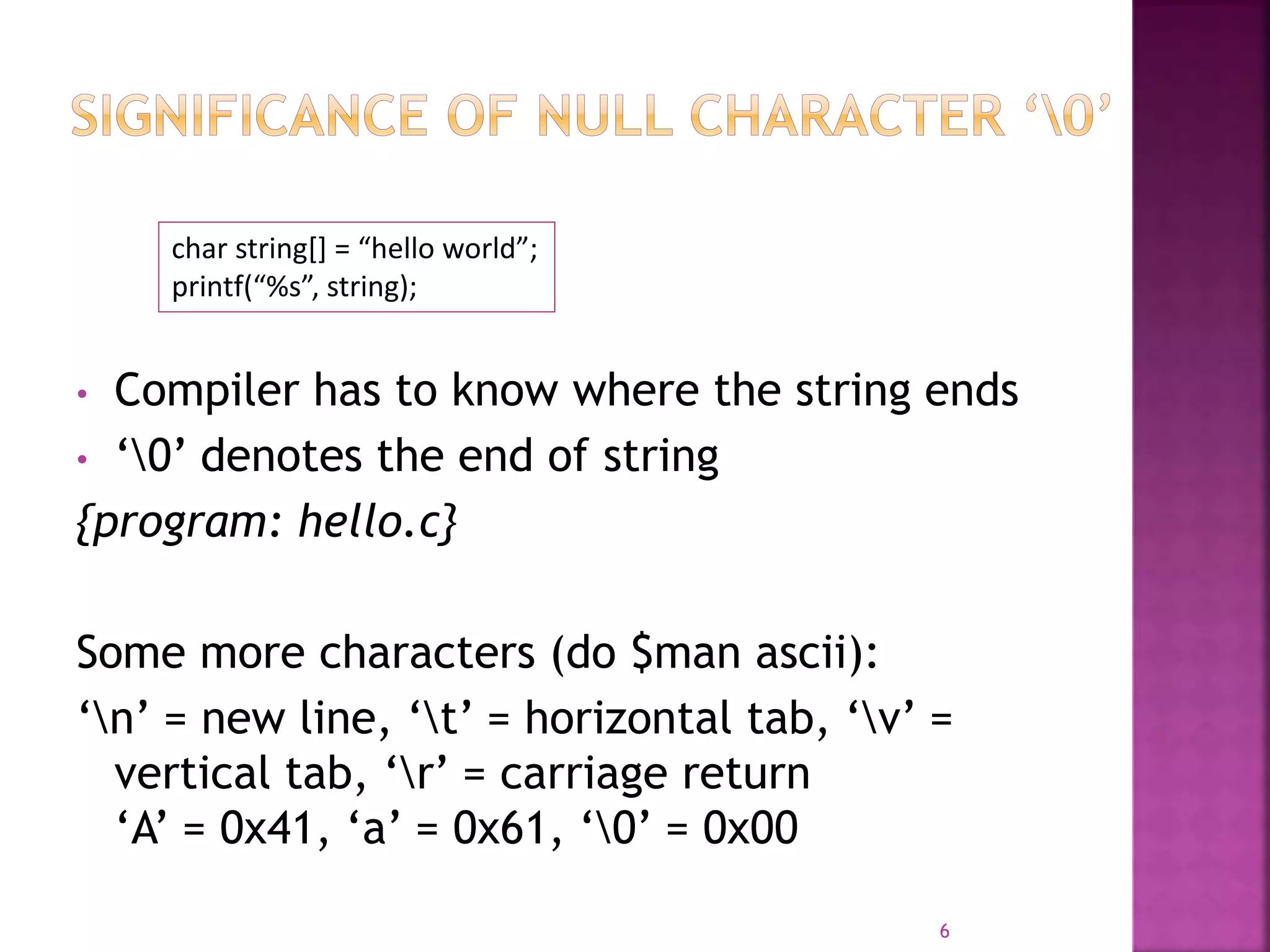 • Compiler has to know where the string ends
• ‘0’ denotes the end of string
{program: hello.c}
Some more characters (do $man ascii):
‘n’ = new line, ‘t’ = horizontal tab, ‘v’ =
vertical tab, ‘r’ = carriage return
‘A’ = 0x41, ‘a’ = 0x61, ‘0’ = 0x00
6
char string[] = “hello world”;
printf(“%s”, string);
 