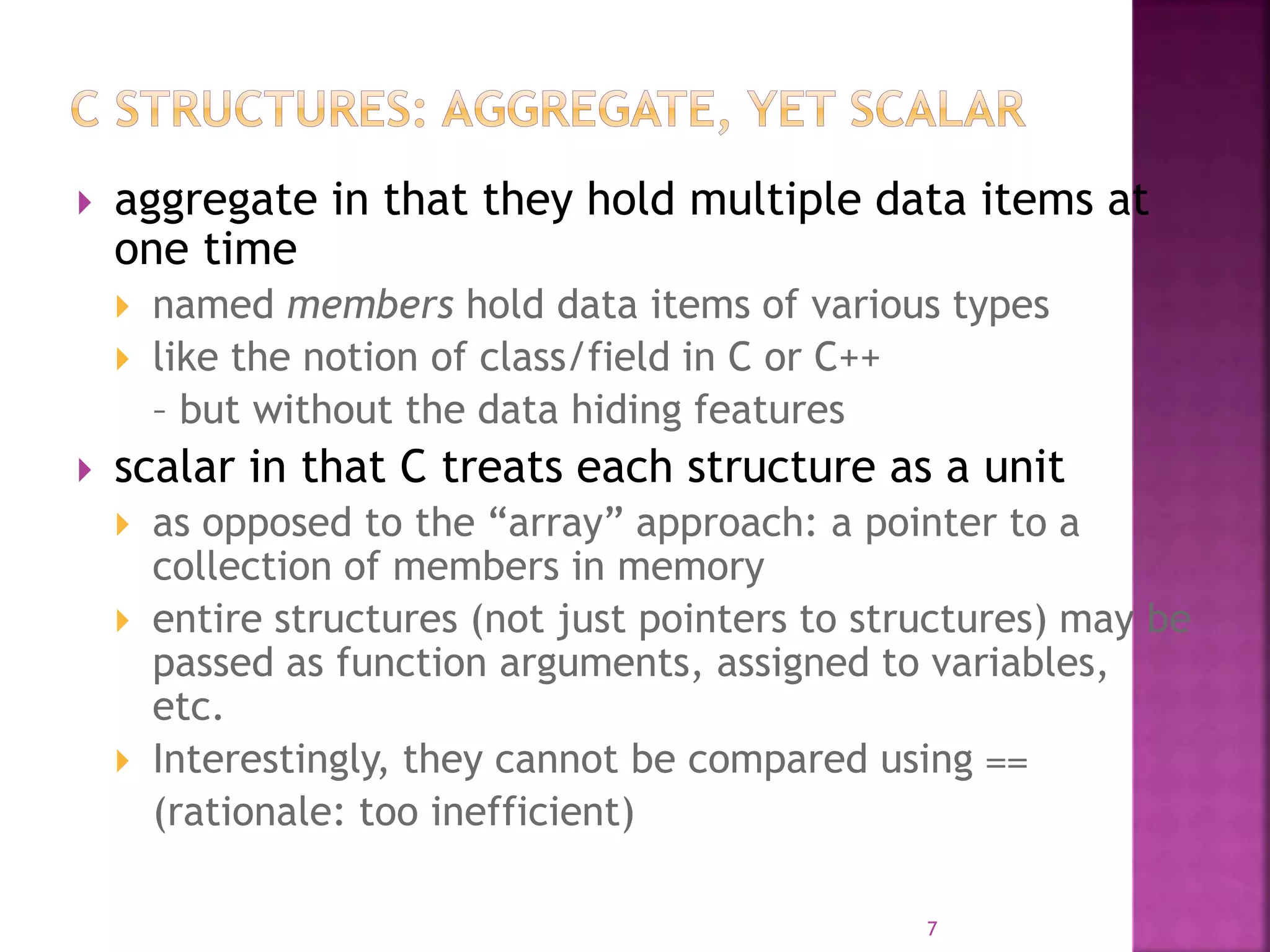  aggregate in that they hold multiple data items at
one time
 named members hold data items of various types
 like the notion of class/field in C or C++
– but without the data hiding features
 scalar in that C treats each structure as a unit
 as opposed to the “array” approach: a pointer to a
collection of members in memory
 entire structures (not just pointers to structures) may be
passed as function arguments, assigned to variables,
etc.
 Interestingly, they cannot be compared using ==
(rationale: too inefficient)
7
 