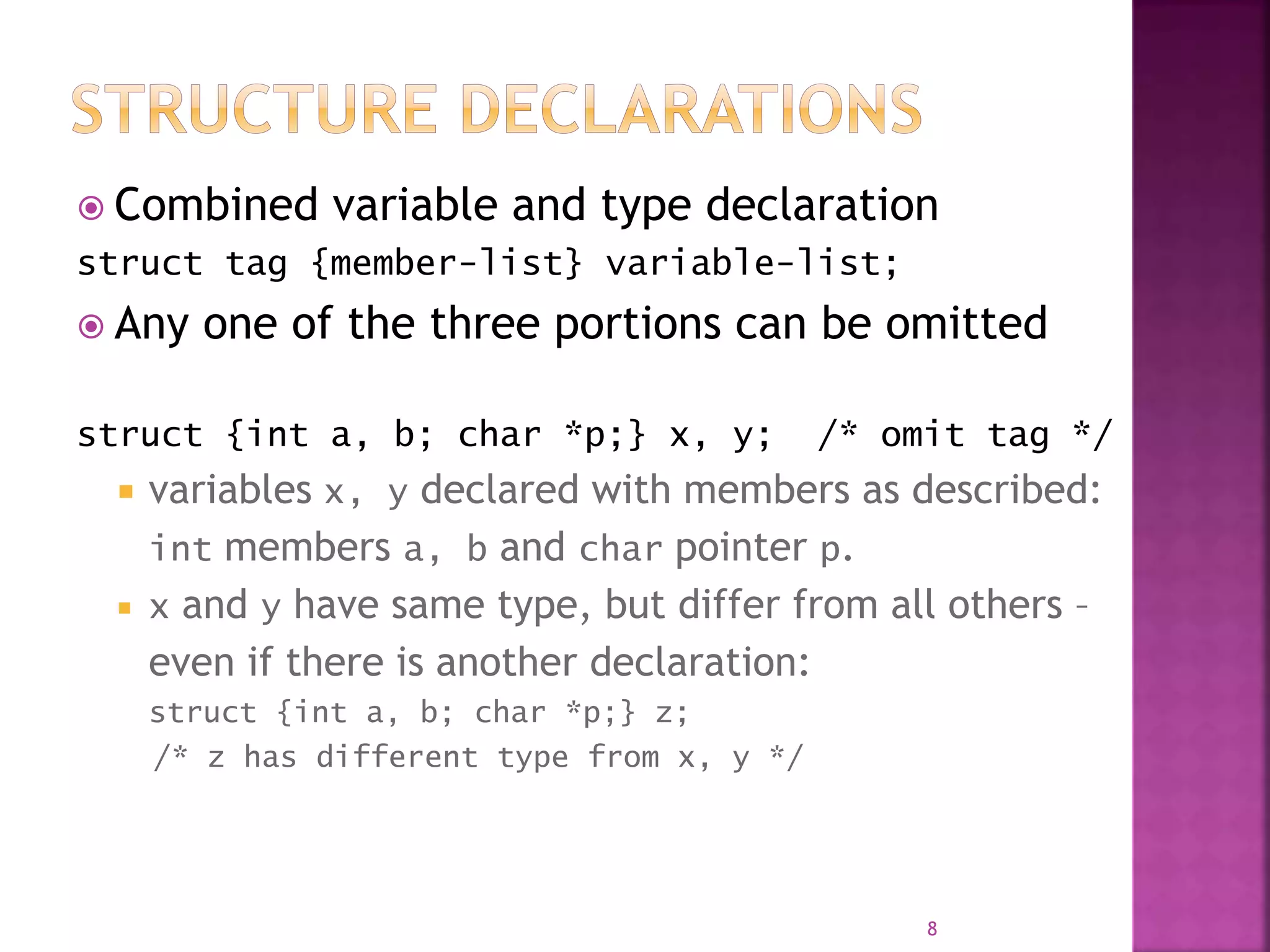  Combined variable and type declaration
struct tag {member-list} variable-list;
 Any one of the three portions can be omitted
struct {int a, b; char *p;} x, y; /* omit tag */
 variables x, y declared with members as described:
int members a, b and char pointer p.
 x and y have same type, but differ from all others –
even if there is another declaration:
struct {int a, b; char *p;} z;
/* z has different type from x, y */
8
 