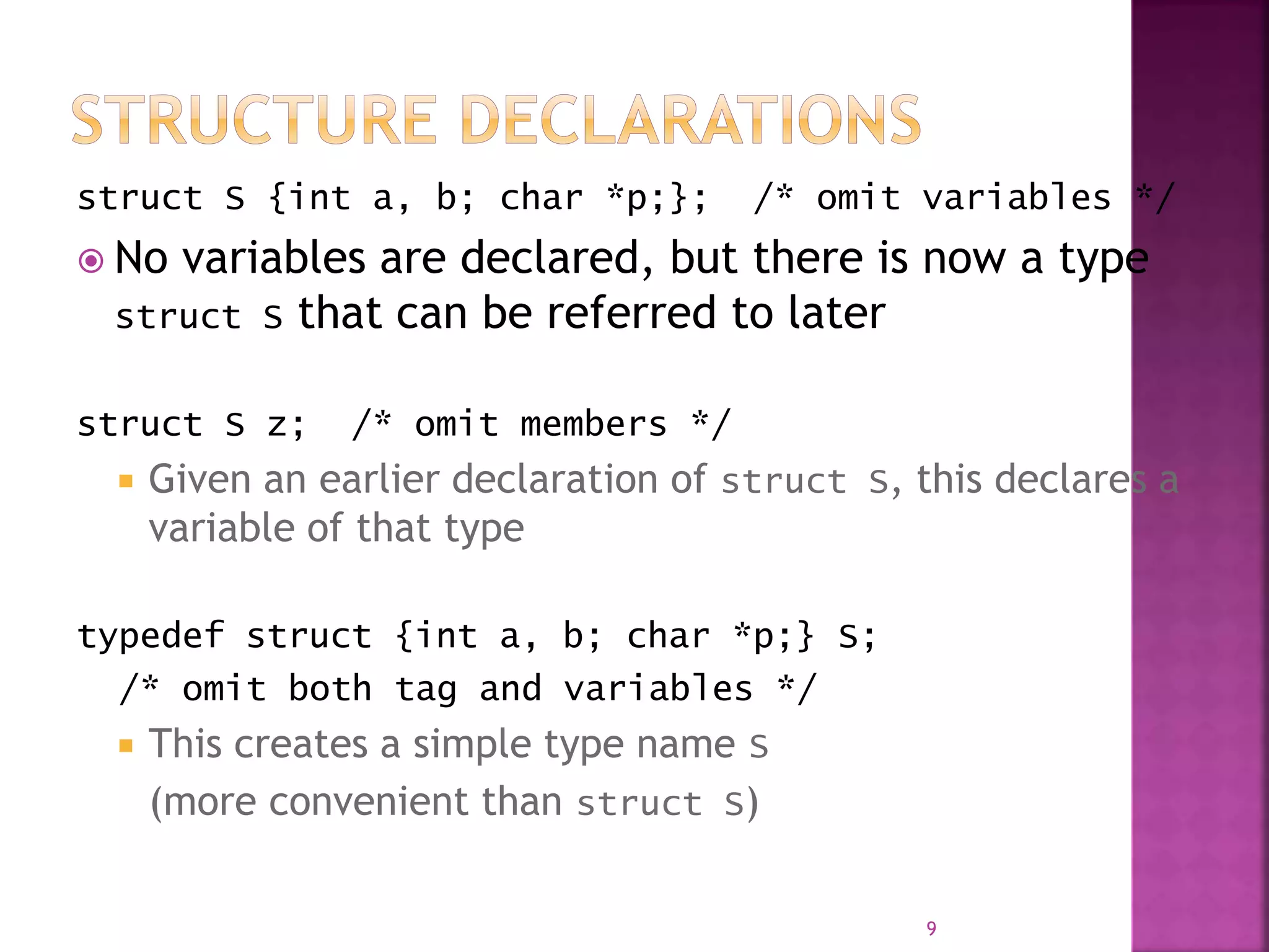 struct S {int a, b; char *p;}; /* omit variables */
 No variables are declared, but there is now a type
struct S that can be referred to later
struct S z; /* omit members */
 Given an earlier declaration of struct S, this declares a
variable of that type
typedef struct {int a, b; char *p;} S;
/* omit both tag and variables */
 This creates a simple type name S
(more convenient than struct S)
9
 