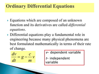  Equations which are composed of an unknown
function and its derivatives are called differential
equations.
 Differential equations play a fundamental role in
engineering because many physical phenomena are
best formulated mathematically in terms of their rate
of change.
v- dependent variable
t- independent
variable
v
m
c
g
dt
dv

 