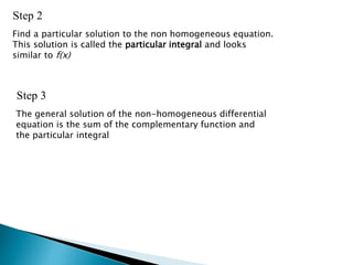 Step 2
Find a particular solution to the non homogeneous equation.
This solution is called the particular integral and looks
similar to f(x)
Step 3
The general solution of the non-homogeneous differential
equation is the sum of the complementary function and
the particular integral
 