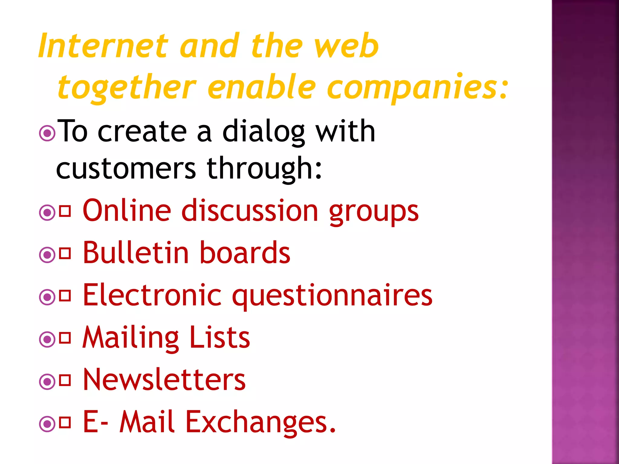 Internet and the web
together enable companies:
To create a dialog with
customers through:
 Online discussion groups
 Bulletin boards
 Electronic questionnaires
 Mailing Lists
 Newsletters
 E- Mail Exchanges.
 
