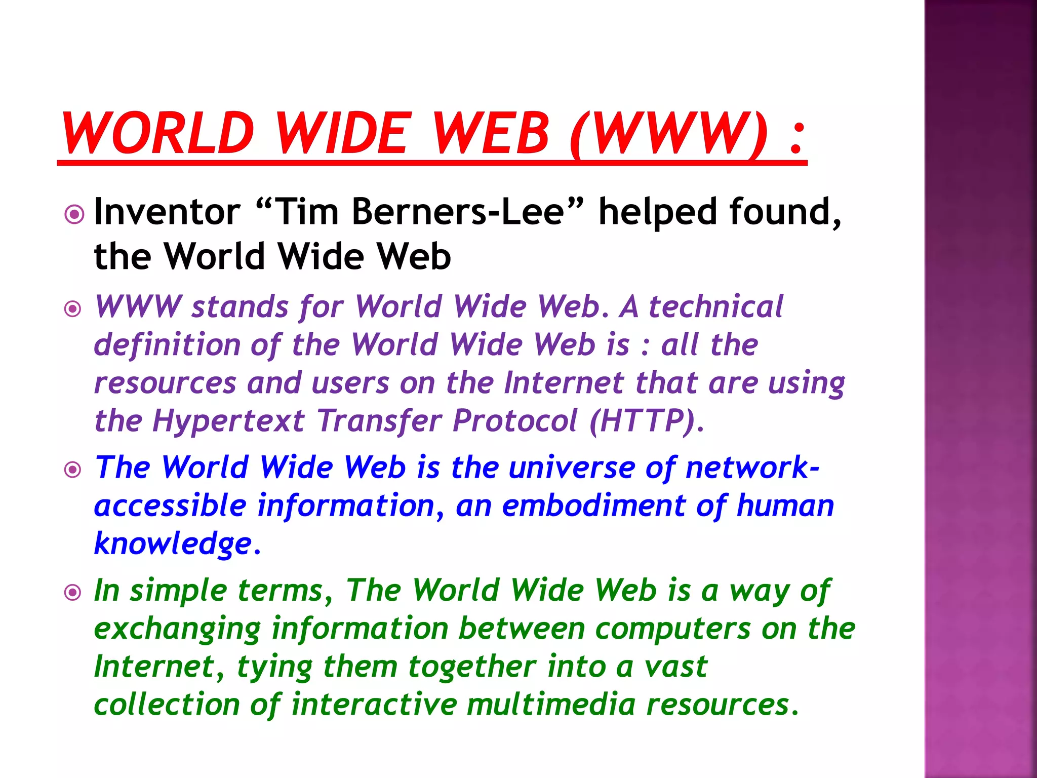  Inventor “Tim Berners-Lee” helped found,
the World Wide Web
 WWW stands for World Wide Web. A technical
definition of the World Wide Web is : all the
resources and users on the Internet that are using
the Hypertext Transfer Protocol (HTTP).
 The World Wide Web is the universe of network-
accessible information, an embodiment of human
knowledge.
 In simple terms, The World Wide Web is a way of
exchanging information between computers on the
Internet, tying them together into a vast
collection of interactive multimedia resources.
 