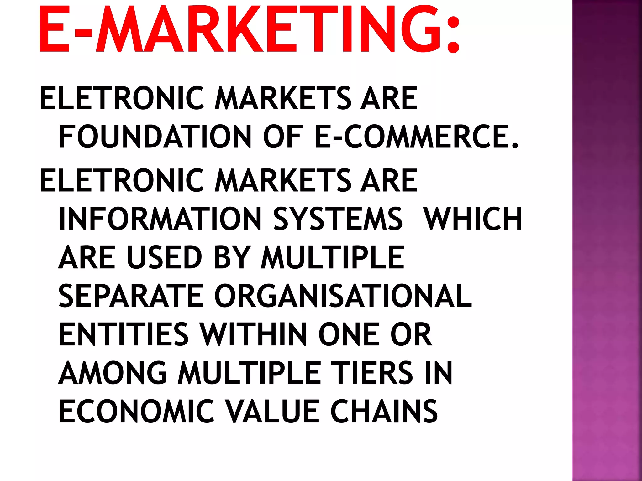 ELETRONIC MARKETS ARE
FOUNDATION OF E-COMMERCE.
ELETRONIC MARKETS ARE
INFORMATION SYSTEMS WHICH
ARE USED BY MULTIPLE
SEPARATE ORGANISATIONAL
ENTITIES WITHIN ONE OR
AMONG MULTIPLE TIERS IN
ECONOMIC VALUE CHAINS
 