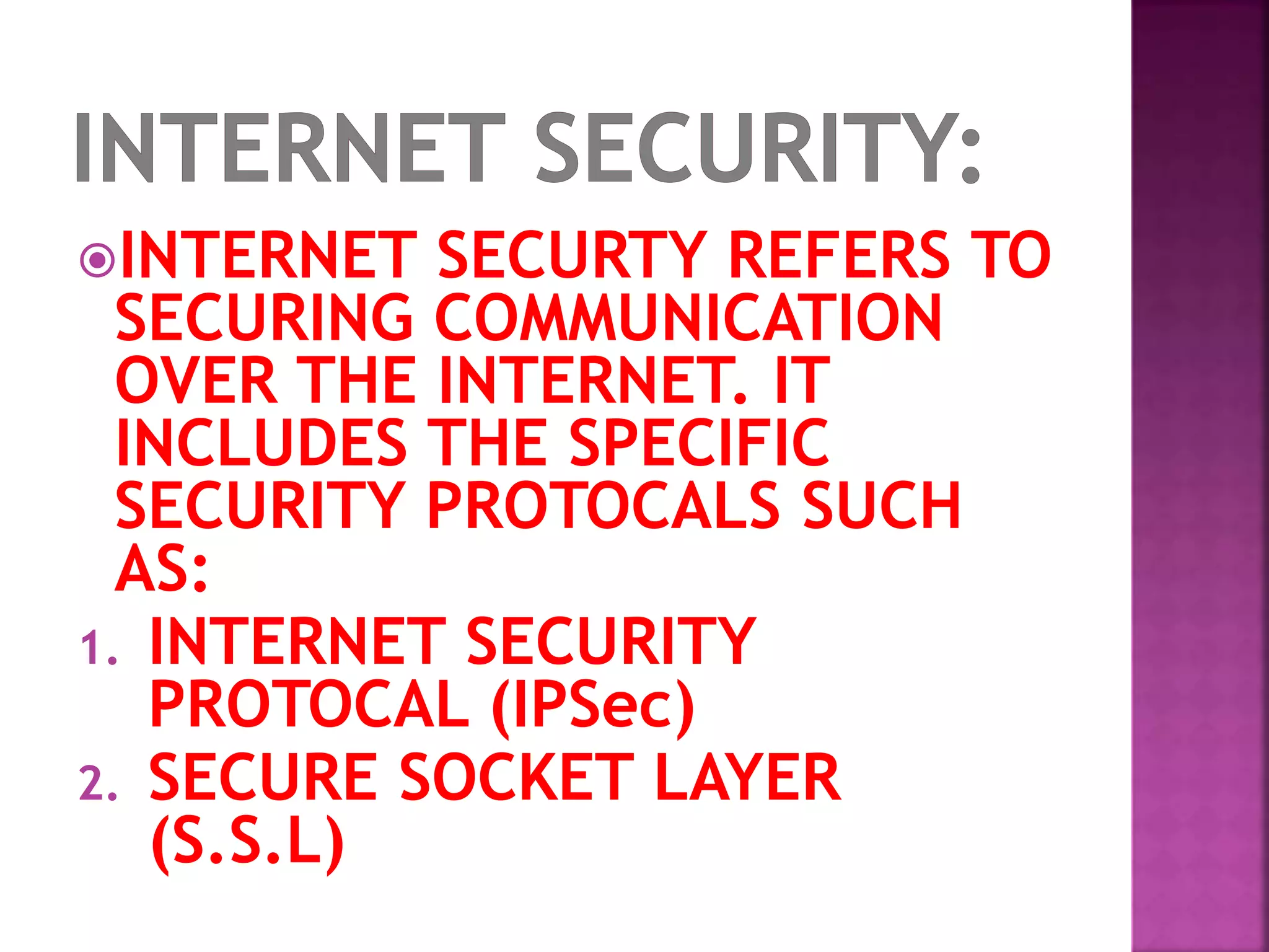 INTERNET SECURTY REFERS TO
SECURING COMMUNICATION
OVER THE INTERNET. IT
INCLUDES THE SPECIFIC
SECURITY PROTOCALS SUCH
AS:
1. INTERNET SECURITY
PROTOCAL (IPSec)
2. SECURE SOCKET LAYER
(S.S.L)
 