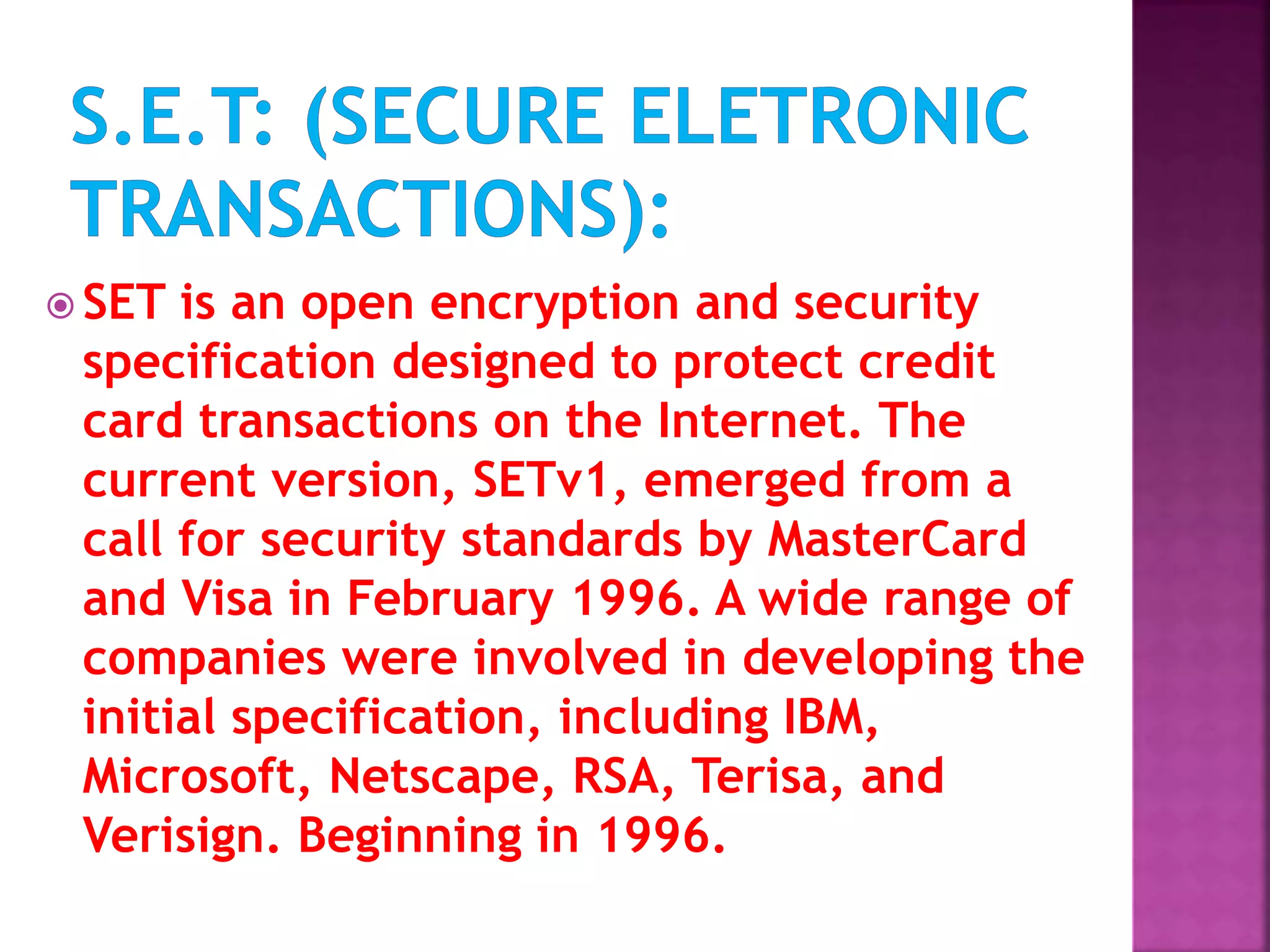  SET is an open encryption and security
specification designed to protect credit
card transactions on the Internet. The
current version, SETv1, emerged from a
call for security standards by MasterCard
and Visa in February 1996. A wide range of
companies were involved in developing the
initial specification, including IBM,
Microsoft, Netscape, RSA, Terisa, and
Verisign. Beginning in 1996.
 