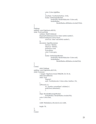 25
color: Colors.lightBlue,
),
errorStyle: TextStyle(fontSize: 18.0),
border: OutlineInputBorder(
borderSide: BorderSide(color: Colors.red),
borderRadius:
BorderRadius.all(Radius.circular(9.0)))),
),
),
Padding(
padding: const EdgeInsets.all(8.0),
child: TextFormField(
validator: MultiValidator([
RequiredValidator(errorText: 'Enter mobile number'),
PatternValidator(r'(^[0,9]{10}$)',
errorText: 'enter vaid mobile number'),
]),
decoration: InputDecoration(
hintText: 'Mobile',
labelText: 'Mobile',
prefixIcon: Icon(
Icons.phone,
color: Colors.grey,
),
border: OutlineInputBorder(
borderSide: BorderSide(color: Colors.red),
borderRadius:
BorderRadius.all(Radius.circular(9)))),
),
),
Center(
child: Padding(
padding: const EdgeInsets.all(18.0),
child: Container(
// margin: EdgeInsets.fromLTRB(200, 20, 50, 0),
child: RaisedButton(
child: Text(
'Register',
style: TextStyle(color: Colors.white, fontSize: 22),
),
onPressed: () {
if (_formkey.currentState!.validate()) {
print('form submiitted');
}
},
shape: RoundedRectangleBorder(
borderRadius: BorderRadius.circular(30)),
color: Colors.blue,
),
width: MediaQuery.of(context).size.width,
height: 50,
),
)),
Center(
 