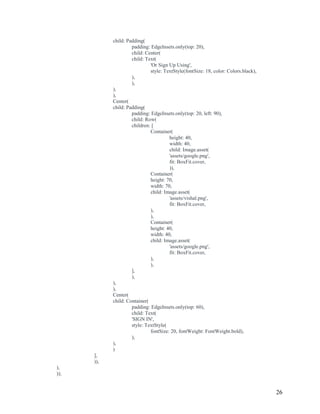26
child: Padding(
padding: EdgeInsets.only(top: 20),
child: Center(
child: Text(
'Or Sign Up Using',
style: TextStyle(fontSize: 18, color: Colors.black),
),
),
),
),
Center(
child: Padding(
padding: EdgeInsets.only(top: 20, left: 90),
child: Row(
children: [
Container(
height: 40,
width: 40,
child: Image.asset(
'assets/google.png',
fit: BoxFit.cover,
)),
Container(
height: 70,
width: 70,
child: Image.asset(
'assets/vishal.png',
fit: BoxFit.cover,
),
),
Container(
height: 40,
width: 40,
child: Image.asset(
'assets/google.png',
fit: BoxFit.cover,
),
),
],
),
),
),
Center(
child: Container(
padding: EdgeInsets.only(top: 60),
child: Text(
'SIGN IN',
style: TextStyle(
fontSize: 20, fontWeight: FontWeight.bold),
),
),
)
],
)),
),
));
 
