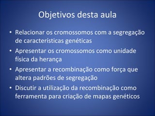 Objetivos desta aula Relacionar os cromossomos com a segregação de características genéticas Apresentar os cromossomos como unidade física da herança Apresentar a recombinação como força que altera padrões de segregação Discutir a utilização da recombinação como ferramenta para criação de mapas genéticos 