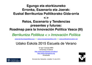 Egungo eta etorkizuneko
Erronka, Eszenario eta Joerak:
Euskal Berrikuntza Politikorako Gida-orria
< >
Retos, Escenario y Tendencias
presentes y futuras:
Roadmap para la Innovación Política Vasca (III)
Berrikuntza Politikoa < > Innovación Política
www.berrikuntzapolitikoa.eus < > www.innovacionpolitica.info < > www.politicalinnovation.net
Udako Eskola 2015 Escuela de Verano
Dr Igor Calzada MBA
University of Oxford
http://www.igorcalzada.com/about
http://www.cityregions.org
@icalzada
Donostia-San Sebastián, Uztaillak 10 Julio 2015
 