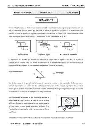 P
R = N
P
R
F
P
Ry
= N
Rx
= f
F
donde:
Superficie lisa Superficie rugosa f : fuerza de rozamiento
F
ROZAMIENTOROZAMIENTO
COLEGIO PREUNIVERSITARIO “TRILCE” III BIM – FÍSICA – 4TO. AÑO
Hemos visto situaciones en donde la fuerza de reacción (R) que actúa sobre un cuerpo es perpendicular a este por
eso le llamábamos reacción normal (N), situación en donde las superficies en contacto se consideraban lisas
(ideales), a saber en superficies rugosas la reacción que actúa sobre el cuerpo sufre cierta inclinación cuando
sobre el cuerpo se aplica cierta fuerza “F”, obteniéndose así dos componentes “Rx” y “Ry”.
La experiencia nos muestra que tratando de desplazar un cuerpo sobre la superficie de otro, en el plano de
contacto de los cuerpos surge una fuerza de resistencia a su deslizamiento relativo que se llama fuerza de
rozamiento de deslizamiento, la cual llamaremos simplemente “Fuerza de Rozamiento”
Del gráfico se cumple:
Una de las causas de la aparición de la fuerza de rozamiento consiste en las rugosidades de los cuerpos en
contacto. Si aplicamos uno contra otro dos cepillos de modo que sus cerdas encajen, si juntamos dos peines de
manera que las púas de uno se intercalen en las del otro, tendremos una imagen exagerada de lo que en pequeña
escala sucede en el contacto de dos superficies mal pulimentadas.
Por el rozamiento se adhiere un hilo a nuestros vestidos, el
polvo al papel, el clavo a la pared, el tapón de corcho al cuello
del frasco. Incluso las superficies de los cuerpos que parecen
ser lisas tienen irregularidades, salientes y arañazos. En la
figura dichas irregularidades están representadas en forma
amplificada.
Otra de las causas del rozamiento es la atracción mutua de las moléculas de los cuerpos en contacto.
“SAN MIGUEL” – “FAUCETT” – “MAGDALENA” 243
R
f
N
R = 22
Nf +
NIVEL: SECUNDARIA SEMANA Nº 1 CUARTO AÑO
 