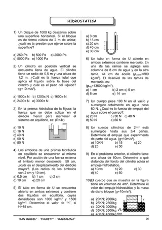 HIDROSTATICAHIDROSTATICA
1) Un bloque de 1000 kg descansa sobre
una superficie horizontal. Si el bloque
es de forma cúbica de 2 m de arista;
¿cuál es la presión que ejerce sobre la
superficie?
a) 250 Pa b) 500 Pa c) 2500 Pa
d) 5000 Pa e) 1000 Pa
2) Un cilindro en posición vertical se
encuentra llena de agua. El cilindro
tiene un radio de 0,5 m y una altura de
1,2 m. ¿Cuál es la fuerza total que
aplica el líquido sobre la base del
cilindro y cuál es el peso del líquido?
(g=10 m/s2
).
a) 1000π N b) 1200π N c) 1600π N
d) 2400π N e) 3000π N
3) En la prensa hidráulica de la figura; la
fuerza que se debe aplicar en el
émbolo menor para mantener el
sistema en equilibrio, es: (R=4r)
a) 10 N
b) 16 N
c) 40 N
d) 50 N
e) 80 N
4) Los émbolos de una prensa hidráulica
en equilibrio se encuentran al mismo
nivel. Por acción de una fuerza externa
el émbolo menor desciende 50 cm,
¿cuál es el desplazamiento del émbolo
mayor?. (Los radios de los émbolos
son 2 cm y 10 cm).
a) 0,5 cm b) 1 cm c) 2 cm
d) 10 cm e) 20 cm
5) El tubo en forma de U se encuentra
abierto en ambos extremos y contiene
dos líquidos en equilibrio, cuyas
densidades son 1000 kg/m3
y 1500
kg/m3
. Determine el valor de “h”, si
H=45 cm.
a) 3 cm
b) 15 cm
c) 20 cm
d) 40 cm
e) 30 cm
6) Un tubo en forma de U abierto en
ambos extremos contiene mercurio. En
una de las ramas se agrega una
columna de 8 cm de agua y en la otra
rama, 44 cm de aceite (ρaceite=800
kg/m3
). El desnivel de las ramas de
mercurio, es:
(ρHg=13600 kg/m3
).
a) 1 cm b) 2 cm c) 5 cm
d) 8 cm e) 14 cm
7) Un cuerpo pesa 100 N en el vacío y
sumergido totalmente en agua pesa
60 N. ¿Cuál es la fuerza de empuje del
agua sobre el cuerpo?.
a) 20 N b) 30 N c) 40 N
d) 50 N e) 60 N
8) Un cuerpo cilíndrico de 2m³ está
sumergido hasta sus 3/4 partes.
Determine el empuje que experimenta
de parte del agua. (g=10m/s²).
a) 10KN b) 15 c) 20
d) 25 e) 30
9) En el problema anterior, el cilindro tiene
una altura de 80cm. Determine a qué
distancia del fondo del cilindro actúa el
empuje hidrostático.
a) 10cm b) 20 c) 30
d) 40 e) 50
10)El cuerpo que se muestra en la figura
tiene un volumen de 4m³. Determine el
valor del empuje hidrostático y la masa
de dicho bloque (g=10m/s²).
a) 20KN; 2000kg
b) 25KN; 2500kg
c) 30KN; 3000kg
d) 35KN; 3500kg
e) 40KN; 4500kg
“SAN MIGUEL” – “FAUCETT” – “MAGDALENA” 26
h
h
agua
Liquido
r R
F 800N
h
H
 