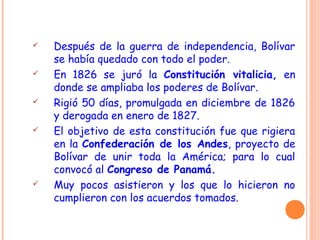  Después de la guerra de independencia, Bolívar
se había quedado con todo el poder.
 En 1826 se juró la Constitución vitalicia, en
donde se ampliaba los poderes de Bolívar.
 Rigió 50 días, promulgada en diciembre de 1826
y derogada en enero de 1827.
 El objetivo de esta constitución fue que rigiera
en la Confederación de los Andes, proyecto de
Bolívar de unir toda la América; para lo cual
convocó al Congreso de Panamá.
 Muy pocos asistieron y los que lo hicieron no
cumplieron con los acuerdos tomados.
 