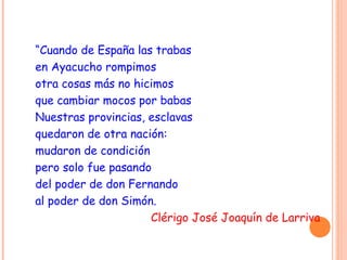 “Cuando de España las trabas
en Ayacucho rompimos
otra cosas más no hicimos
que cambiar mocos por babas
Nuestras provincias, esclavas
quedaron de otra nación:
mudaron de condición
pero solo fue pasando
del poder de don Fernando
al poder de don Simón.
Clérigo José Joaquín de Larriva
 