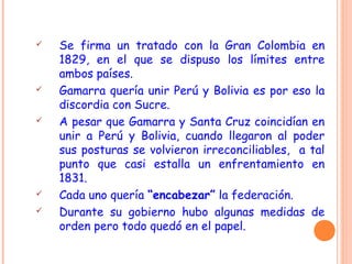  Se firma un tratado con la Gran Colombia en
1829, en el que se dispuso los límites entre
ambos países.
 Gamarra quería unir Perú y Bolivia es por eso la
discordia con Sucre.
 A pesar que Gamarra y Santa Cruz coincidían en
unir a Perú y Bolivia, cuando llegaron al poder
sus posturas se volvieron irreconciliables, a tal
punto que casi estalla un enfrentamiento en
1831.
 Cada uno quería “encabezar” la federación.
 Durante su gobierno hubo algunas medidas de
orden pero todo quedó en el papel.
 