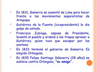  En 1831, Gamarra se ausentó de Lima para hacer
frente a los movimientos separatistas de
Arequipa.
 Gutiérrez de la Fuente (vicepresidente) le dio
golpe de estado.
 Francisca Zubiaga, esposa de Presidente,
levantó al pueblo y ordenó a las tropas apresar a
Gutiérrez, quien tuvo que escapar por las
azoteas.
 En 1833 terminó el gobierno de Gamarra. Es
elegido Orbegoso.
 En 1835 Felipe Santiago Salaverry (28 años) se
subleva contra Orbegoso, “su amigo”.
 