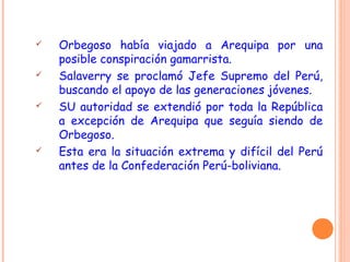  Orbegoso había viajado a Arequipa por una
posible conspiración gamarrista.
 Salaverry se proclamó Jefe Supremo del Perú,
buscando el apoyo de las generaciones jóvenes.
 SU autoridad se extendió por toda la República
a excepción de Arequipa que seguía siendo de
Orbegoso.
 Esta era la situación extrema y difícil del Perú
antes de la Confederación Perú-boliviana.
 