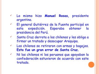  Lo mismo hizo Manuel Rosas, presidente
argentino.
 El general Gutiérrez de la Fuente participó en
esta expedición. Esperaba obtener la
presidencia del Perú.
 Santa Cruz derrota a los chilenos y les obliga a
firmar un tratado y desocupar Arequipa.
 Los chilenos se retiraron con armas y bagajes.
Esto fue un gran error de Santa Cruz.
 Ni los chilenos ni los peruanos que apoyaban la
confederación estuvieron de acuerdo con este
tratado.
 