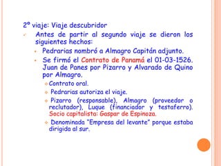 2º viaje: Viaje descubridor
 Antes de partir al segundo viaje se dieron los
siguientes hechos:
 Pedrarias nombró a Almagro Capitán adjunto.
 Se firmó el Contrato de Panamá el 01-03-1526.
Juan de Panes por Pizarro y Alvarado de Quino
por Almagro.
 Contrato oral.
 Pedrarias autoriza el viaje.
 Pizarro (responsable), Almagro (proveedor o
reclutador), Luque (financiador y testaferro).
Socio capitalista: Gaspar de Espinoza.
 Denominada “Empresa del levante” porque estaba
dirigida al sur.
 
